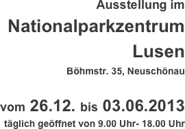 Ausstellung im
Nationalparkzentrum Lusen
Böhmstr. 35, Neuschönau

vom 26.12. bis 03.06.2013
täglich geöffnet von 9.00 Uhr- 18.00 Uhr
